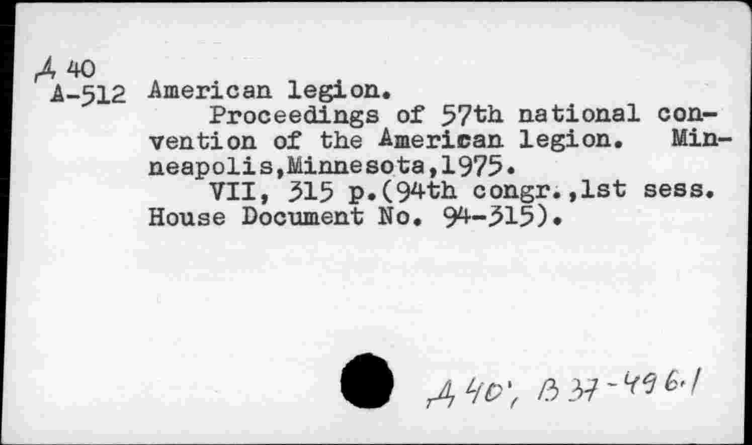 ﻿A 40
A-512 American legion.
Proceedings of 57th national convention of the American legion. Minneapolis, Minnesota,1975»
VII, 515 p.(94th congr.,1st sess. House Document No. 9^-^15)*
